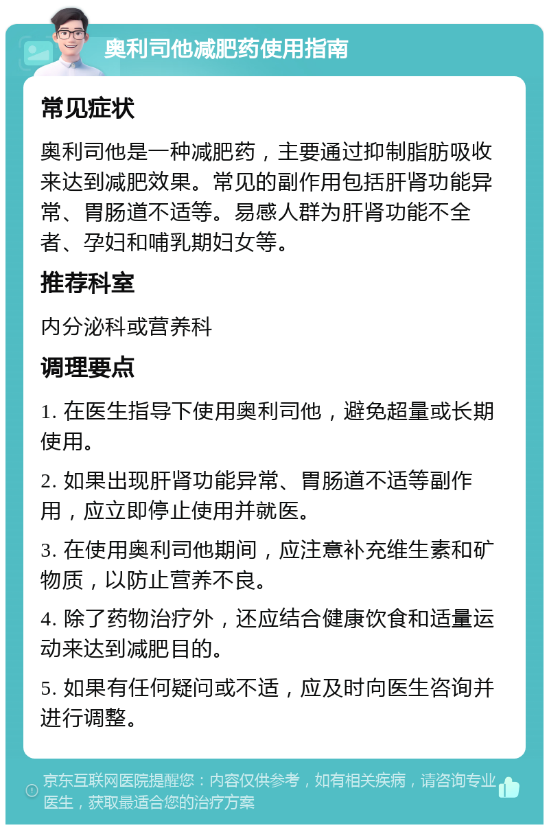 奥利司他减肥药使用指南 常见症状 奥利司他是一种减肥药，主要通过抑制脂肪吸收来达到减肥效果。常见的副作用包括肝肾功能异常、胃肠道不适等。易感人群为肝肾功能不全者、孕妇和哺乳期妇女等。 推荐科室 内分泌科或营养科 调理要点 1. 在医生指导下使用奥利司他，避免超量或长期使用。 2. 如果出现肝肾功能异常、胃肠道不适等副作用，应立即停止使用并就医。 3. 在使用奥利司他期间，应注意补充维生素和矿物质，以防止营养不良。 4. 除了药物治疗外，还应结合健康饮食和适量运动来达到减肥目的。 5. 如果有任何疑问或不适，应及时向医生咨询并进行调整。