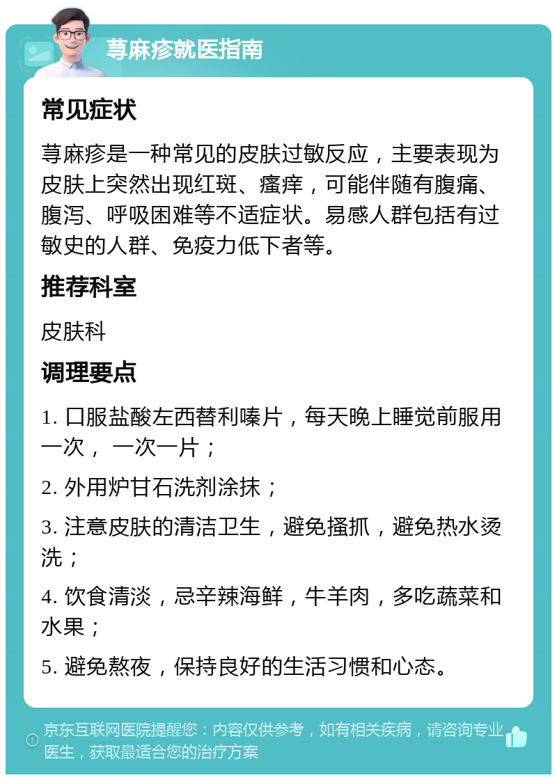 荨麻疹就医指南 常见症状 荨麻疹是一种常见的皮肤过敏反应，主要表现为皮肤上突然出现红斑、瘙痒，可能伴随有腹痛、腹泻、呼吸困难等不适症状。易感人群包括有过敏史的人群、免疫力低下者等。 推荐科室 皮肤科 调理要点 1. 口服盐酸左西替利嗪片，每天晚上睡觉前服用一次， 一次一片； 2. 外用炉甘石洗剂涂抹； 3. 注意皮肤的清洁卫生，避免搔抓，避免热水烫洗； 4. 饮食清淡，忌辛辣海鲜，牛羊肉，多吃蔬菜和水果； 5. 避免熬夜，保持良好的生活习惯和心态。