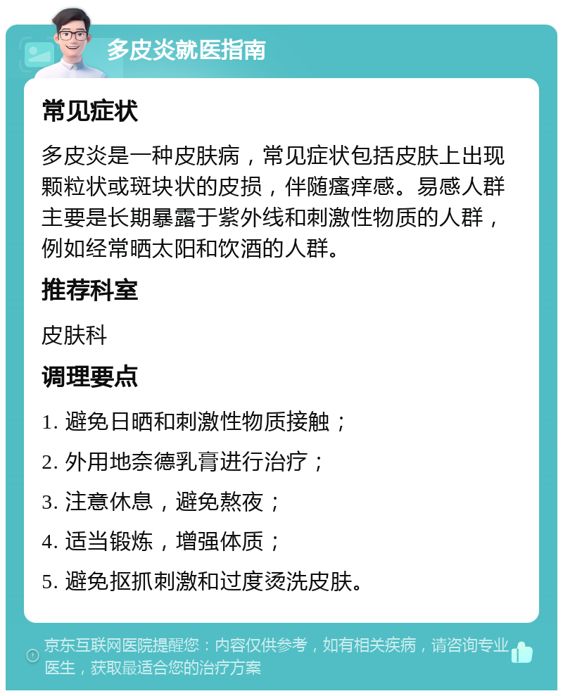 多皮炎就医指南 常见症状 多皮炎是一种皮肤病，常见症状包括皮肤上出现颗粒状或斑块状的皮损，伴随瘙痒感。易感人群主要是长期暴露于紫外线和刺激性物质的人群，例如经常晒太阳和饮酒的人群。 推荐科室 皮肤科 调理要点 1. 避免日晒和刺激性物质接触； 2. 外用地奈德乳膏进行治疗； 3. 注意休息，避免熬夜； 4. 适当锻炼，增强体质； 5. 避免抠抓刺激和过度烫洗皮肤。