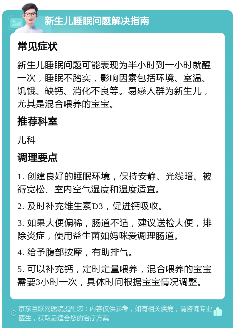 新生儿睡眠问题解决指南 常见症状 新生儿睡眠问题可能表现为半小时到一小时就醒一次，睡眠不踏实，影响因素包括环境、室温、饥饿、缺钙、消化不良等。易感人群为新生儿，尤其是混合喂养的宝宝。 推荐科室 儿科 调理要点 1. 创建良好的睡眠环境，保持安静、光线暗、被褥宽松、室内空气湿度和温度适宜。 2. 及时补充维生素D3，促进钙吸收。 3. 如果大便偏稀，肠道不适，建议送检大便，排除炎症，使用益生菌如妈咪爱调理肠道。 4. 给予腹部按摩，有助排气。 5. 可以补充钙，定时定量喂养，混合喂养的宝宝需要3小时一次，具体时间根据宝宝情况调整。