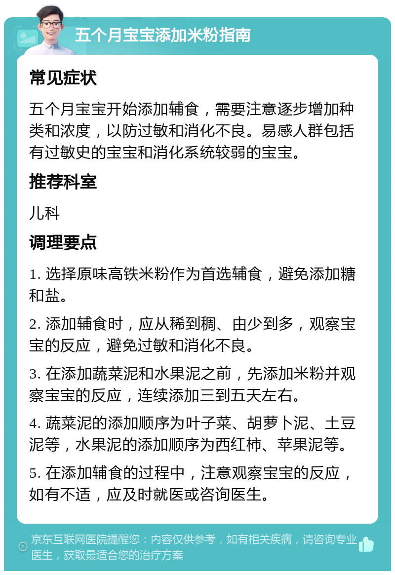 五个月宝宝添加米粉指南 常见症状 五个月宝宝开始添加辅食，需要注意逐步增加种类和浓度，以防过敏和消化不良。易感人群包括有过敏史的宝宝和消化系统较弱的宝宝。 推荐科室 儿科 调理要点 1. 选择原味高铁米粉作为首选辅食，避免添加糖和盐。 2. 添加辅食时，应从稀到稠、由少到多，观察宝宝的反应，避免过敏和消化不良。 3. 在添加蔬菜泥和水果泥之前，先添加米粉并观察宝宝的反应，连续添加三到五天左右。 4. 蔬菜泥的添加顺序为叶子菜、胡萝卜泥、土豆泥等，水果泥的添加顺序为西红柿、苹果泥等。 5. 在添加辅食的过程中，注意观察宝宝的反应，如有不适，应及时就医或咨询医生。