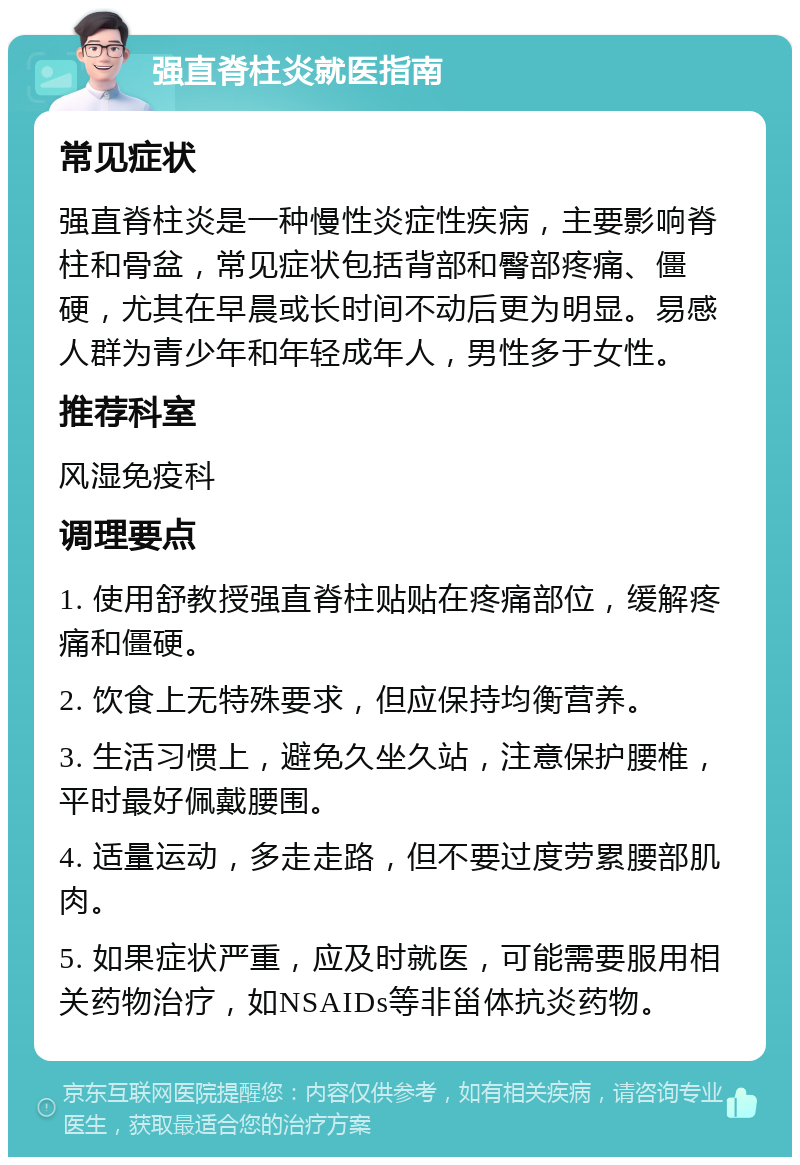 强直脊柱炎就医指南 常见症状 强直脊柱炎是一种慢性炎症性疾病，主要影响脊柱和骨盆，常见症状包括背部和臀部疼痛、僵硬，尤其在早晨或长时间不动后更为明显。易感人群为青少年和年轻成年人，男性多于女性。 推荐科室 风湿免疫科 调理要点 1. 使用舒教授强直脊柱贴贴在疼痛部位，缓解疼痛和僵硬。 2. 饮食上无特殊要求，但应保持均衡营养。 3. 生活习惯上，避免久坐久站，注意保护腰椎，平时最好佩戴腰围。 4. 适量运动，多走走路，但不要过度劳累腰部肌肉。 5. 如果症状严重，应及时就医，可能需要服用相关药物治疗，如NSAIDs等非甾体抗炎药物。