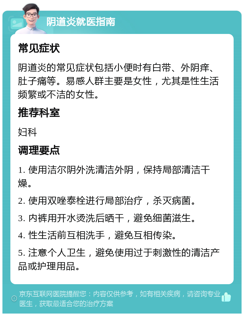 阴道炎就医指南 常见症状 阴道炎的常见症状包括小便时有白带、外阴痒、肚子痛等。易感人群主要是女性，尤其是性生活频繁或不洁的女性。 推荐科室 妇科 调理要点 1. 使用洁尔阴外洗清洁外阴，保持局部清洁干燥。 2. 使用双唑泰栓进行局部治疗，杀灭病菌。 3. 内裤用开水烫洗后晒干，避免细菌滋生。 4. 性生活前互相洗手，避免互相传染。 5. 注意个人卫生，避免使用过于刺激性的清洁产品或护理用品。