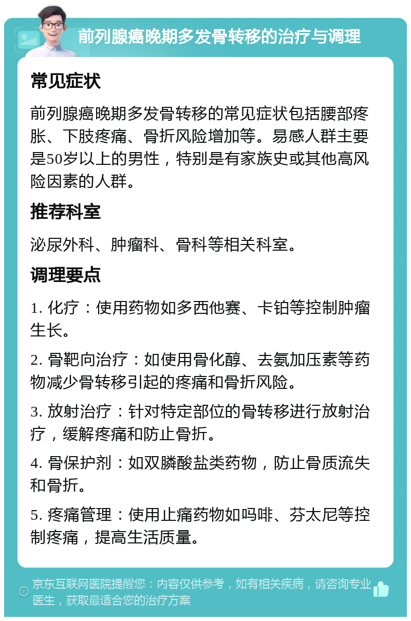 前列腺癌晚期多发骨转移的治疗与调理 常见症状 前列腺癌晚期多发骨转移的常见症状包括腰部疼胀、下肢疼痛、骨折风险增加等。易感人群主要是50岁以上的男性，特别是有家族史或其他高风险因素的人群。 推荐科室 泌尿外科、肿瘤科、骨科等相关科室。 调理要点 1. 化疗：使用药物如多西他赛、卡铂等控制肿瘤生长。 2. 骨靶向治疗：如使用骨化醇、去氨加压素等药物减少骨转移引起的疼痛和骨折风险。 3. 放射治疗：针对特定部位的骨转移进行放射治疗，缓解疼痛和防止骨折。 4. 骨保护剂：如双膦酸盐类药物，防止骨质流失和骨折。 5. 疼痛管理：使用止痛药物如吗啡、芬太尼等控制疼痛，提高生活质量。