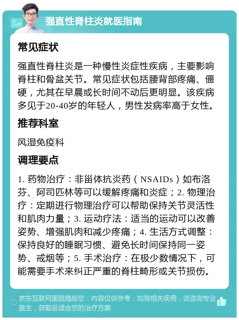 强直性脊柱炎就医指南 常见症状 强直性脊柱炎是一种慢性炎症性疾病，主要影响脊柱和骨盆关节。常见症状包括腰背部疼痛、僵硬，尤其在早晨或长时间不动后更明显。该疾病多见于20-40岁的年轻人，男性发病率高于女性。 推荐科室 风湿免疫科 调理要点 1. 药物治疗：非甾体抗炎药（NSAIDs）如布洛芬、阿司匹林等可以缓解疼痛和炎症；2. 物理治疗：定期进行物理治疗可以帮助保持关节灵活性和肌肉力量；3. 运动疗法：适当的运动可以改善姿势、增强肌肉和减少疼痛；4. 生活方式调整：保持良好的睡眠习惯、避免长时间保持同一姿势、戒烟等；5. 手术治疗：在极少数情况下，可能需要手术来纠正严重的脊柱畸形或关节损伤。