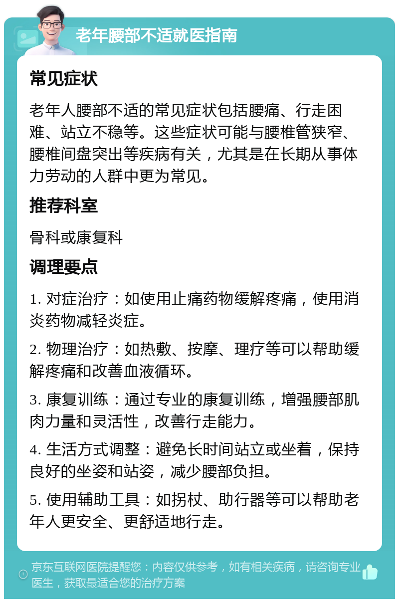 老年腰部不适就医指南 常见症状 老年人腰部不适的常见症状包括腰痛、行走困难、站立不稳等。这些症状可能与腰椎管狭窄、腰椎间盘突出等疾病有关，尤其是在长期从事体力劳动的人群中更为常见。 推荐科室 骨科或康复科 调理要点 1. 对症治疗：如使用止痛药物缓解疼痛，使用消炎药物减轻炎症。 2. 物理治疗：如热敷、按摩、理疗等可以帮助缓解疼痛和改善血液循环。 3. 康复训练：通过专业的康复训练，增强腰部肌肉力量和灵活性，改善行走能力。 4. 生活方式调整：避免长时间站立或坐着，保持良好的坐姿和站姿，减少腰部负担。 5. 使用辅助工具：如拐杖、助行器等可以帮助老年人更安全、更舒适地行走。