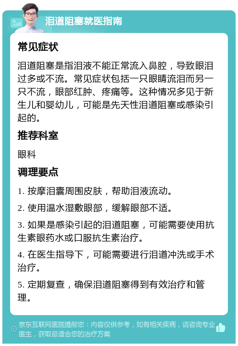 泪道阻塞就医指南 常见症状 泪道阻塞是指泪液不能正常流入鼻腔，导致眼泪过多或不流。常见症状包括一只眼睛流泪而另一只不流，眼部红肿、疼痛等。这种情况多见于新生儿和婴幼儿，可能是先天性泪道阻塞或感染引起的。 推荐科室 眼科 调理要点 1. 按摩泪囊周围皮肤，帮助泪液流动。 2. 使用温水湿敷眼部，缓解眼部不适。 3. 如果是感染引起的泪道阻塞，可能需要使用抗生素眼药水或口服抗生素治疗。 4. 在医生指导下，可能需要进行泪道冲洗或手术治疗。 5. 定期复查，确保泪道阻塞得到有效治疗和管理。