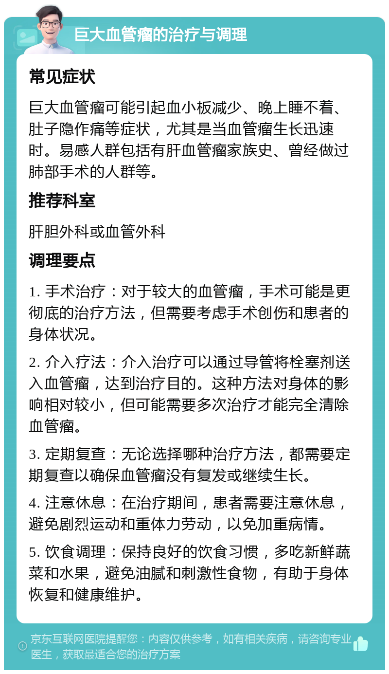 巨大血管瘤的治疗与调理 常见症状 巨大血管瘤可能引起血小板减少、晚上睡不着、肚子隐作痛等症状，尤其是当血管瘤生长迅速时。易感人群包括有肝血管瘤家族史、曾经做过肺部手术的人群等。 推荐科室 肝胆外科或血管外科 调理要点 1. 手术治疗：对于较大的血管瘤，手术可能是更彻底的治疗方法，但需要考虑手术创伤和患者的身体状况。 2. 介入疗法：介入治疗可以通过导管将栓塞剂送入血管瘤，达到治疗目的。这种方法对身体的影响相对较小，但可能需要多次治疗才能完全清除血管瘤。 3. 定期复查：无论选择哪种治疗方法，都需要定期复查以确保血管瘤没有复发或继续生长。 4. 注意休息：在治疗期间，患者需要注意休息，避免剧烈运动和重体力劳动，以免加重病情。 5. 饮食调理：保持良好的饮食习惯，多吃新鲜蔬菜和水果，避免油腻和刺激性食物，有助于身体恢复和健康维护。