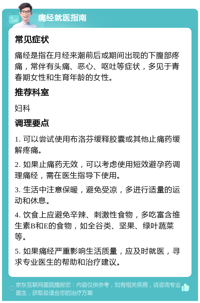 痛经就医指南 常见症状 痛经是指在月经来潮前后或期间出现的下腹部疼痛，常伴有头痛、恶心、呕吐等症状，多见于青春期女性和生育年龄的女性。 推荐科室 妇科 调理要点 1. 可以尝试使用布洛芬缓释胶囊或其他止痛药缓解疼痛。 2. 如果止痛药无效，可以考虑使用短效避孕药调理痛经，需在医生指导下使用。 3. 生活中注意保暖，避免受凉，多进行适量的运动和休息。 4. 饮食上应避免辛辣、刺激性食物，多吃富含维生素B和E的食物，如全谷类、坚果、绿叶蔬菜等。 5. 如果痛经严重影响生活质量，应及时就医，寻求专业医生的帮助和治疗建议。