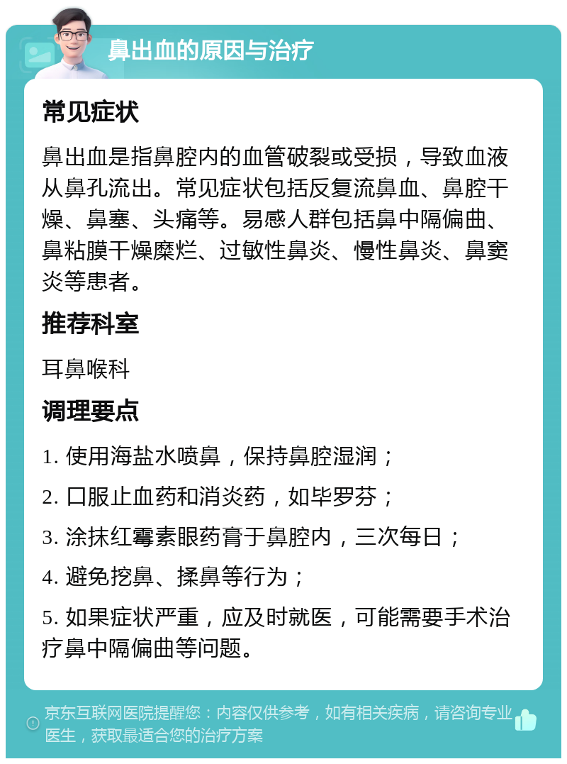 鼻出血的原因与治疗 常见症状 鼻出血是指鼻腔内的血管破裂或受损，导致血液从鼻孔流出。常见症状包括反复流鼻血、鼻腔干燥、鼻塞、头痛等。易感人群包括鼻中隔偏曲、鼻粘膜干燥糜烂、过敏性鼻炎、慢性鼻炎、鼻窦炎等患者。 推荐科室 耳鼻喉科 调理要点 1. 使用海盐水喷鼻，保持鼻腔湿润； 2. 口服止血药和消炎药，如毕罗芬； 3. 涂抹红霉素眼药膏于鼻腔内，三次每日； 4. 避免挖鼻、揉鼻等行为； 5. 如果症状严重，应及时就医，可能需要手术治疗鼻中隔偏曲等问题。