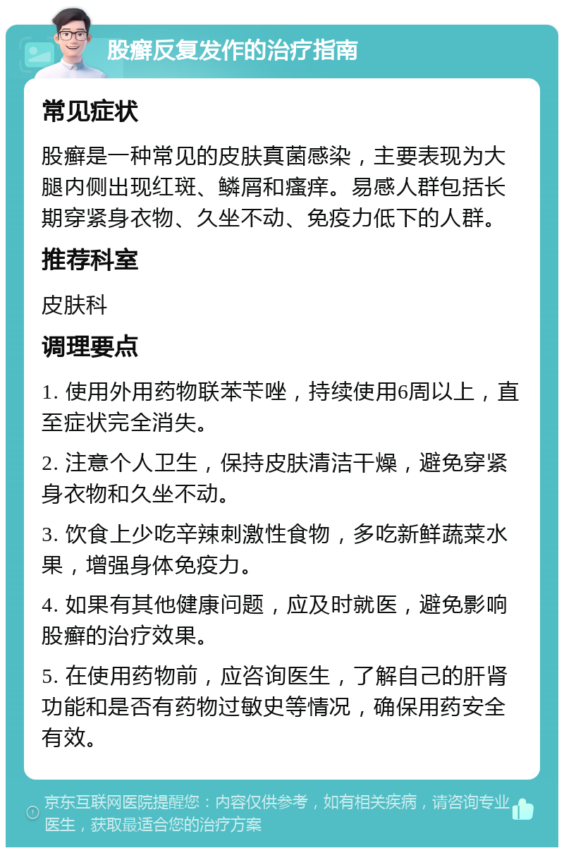 股癣反复发作的治疗指南 常见症状 股癣是一种常见的皮肤真菌感染，主要表现为大腿内侧出现红斑、鳞屑和瘙痒。易感人群包括长期穿紧身衣物、久坐不动、免疫力低下的人群。 推荐科室 皮肤科 调理要点 1. 使用外用药物联苯苄唑，持续使用6周以上，直至症状完全消失。 2. 注意个人卫生，保持皮肤清洁干燥，避免穿紧身衣物和久坐不动。 3. 饮食上少吃辛辣刺激性食物，多吃新鲜蔬菜水果，增强身体免疫力。 4. 如果有其他健康问题，应及时就医，避免影响股癣的治疗效果。 5. 在使用药物前，应咨询医生，了解自己的肝肾功能和是否有药物过敏史等情况，确保用药安全有效。