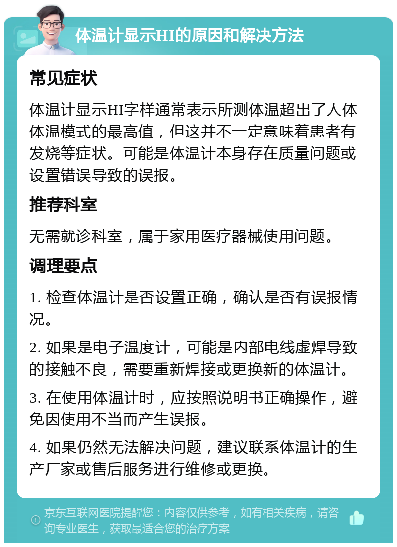 体温计显示HI的原因和解决方法 常见症状 体温计显示HI字样通常表示所测体温超出了人体体温模式的最高值，但这并不一定意味着患者有发烧等症状。可能是体温计本身存在质量问题或设置错误导致的误报。 推荐科室 无需就诊科室，属于家用医疗器械使用问题。 调理要点 1. 检查体温计是否设置正确，确认是否有误报情况。 2. 如果是电子温度计，可能是内部电线虚焊导致的接触不良，需要重新焊接或更换新的体温计。 3. 在使用体温计时，应按照说明书正确操作，避免因使用不当而产生误报。 4. 如果仍然无法解决问题，建议联系体温计的生产厂家或售后服务进行维修或更换。