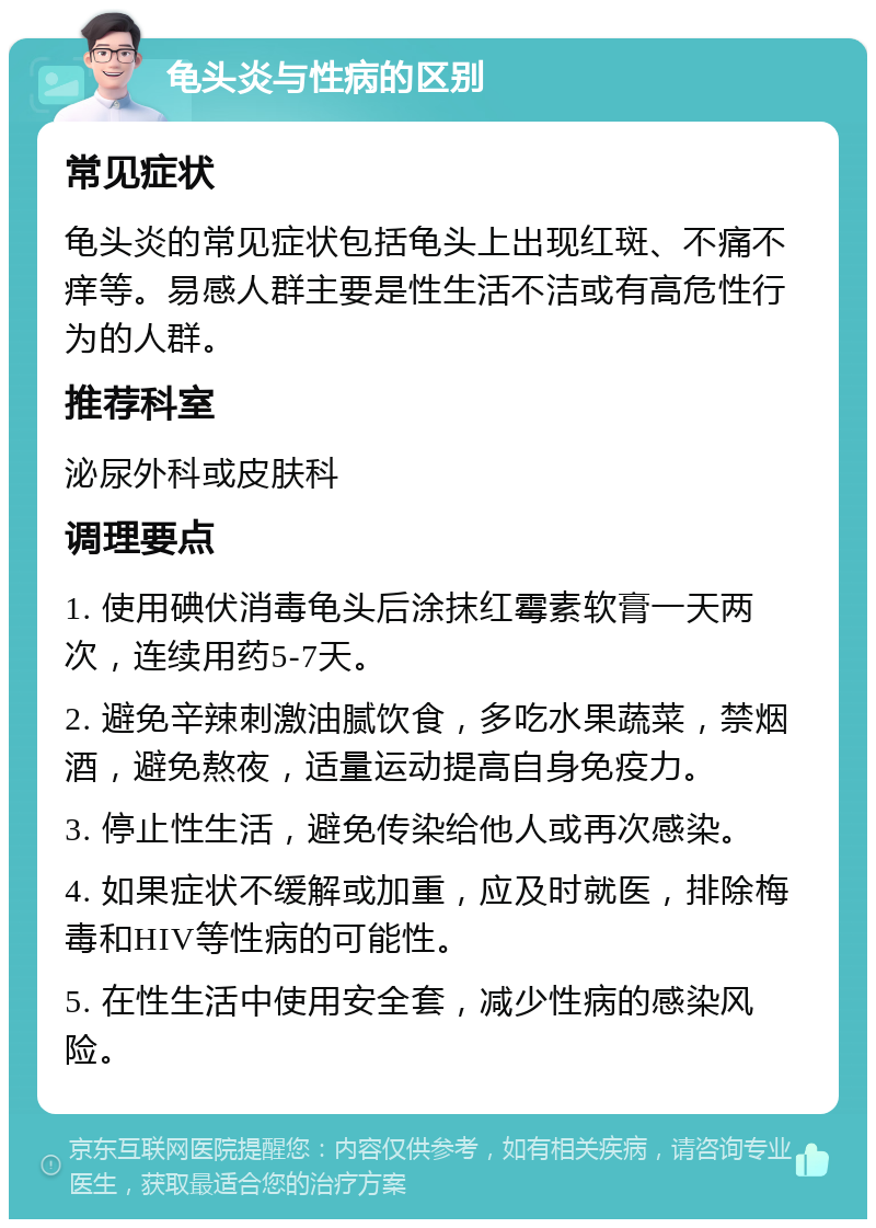 龟头炎与性病的区别 常见症状 龟头炎的常见症状包括龟头上出现红斑、不痛不痒等。易感人群主要是性生活不洁或有高危性行为的人群。 推荐科室 泌尿外科或皮肤科 调理要点 1. 使用碘伏消毒龟头后涂抹红霉素软膏一天两次，连续用药5-7天。 2. 避免辛辣刺激油腻饮食，多吃水果蔬菜，禁烟酒，避免熬夜，适量运动提高自身免疫力。 3. 停止性生活，避免传染给他人或再次感染。 4. 如果症状不缓解或加重，应及时就医，排除梅毒和HIV等性病的可能性。 5. 在性生活中使用安全套，减少性病的感染风险。