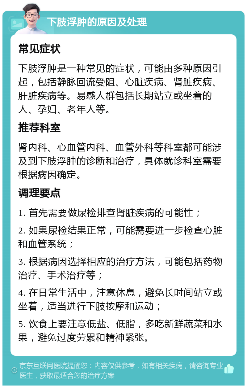 下肢浮肿的原因及处理 常见症状 下肢浮肿是一种常见的症状，可能由多种原因引起，包括静脉回流受阻、心脏疾病、肾脏疾病、肝脏疾病等。易感人群包括长期站立或坐着的人、孕妇、老年人等。 推荐科室 肾内科、心血管内科、血管外科等科室都可能涉及到下肢浮肿的诊断和治疗，具体就诊科室需要根据病因确定。 调理要点 1. 首先需要做尿检排查肾脏疾病的可能性； 2. 如果尿检结果正常，可能需要进一步检查心脏和血管系统； 3. 根据病因选择相应的治疗方法，可能包括药物治疗、手术治疗等； 4. 在日常生活中，注意休息，避免长时间站立或坐着，适当进行下肢按摩和运动； 5. 饮食上要注意低盐、低脂，多吃新鲜蔬菜和水果，避免过度劳累和精神紧张。