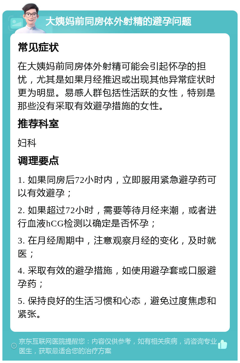 大姨妈前同房体外射精的避孕问题 常见症状 在大姨妈前同房体外射精可能会引起怀孕的担忧，尤其是如果月经推迟或出现其他异常症状时更为明显。易感人群包括性活跃的女性，特别是那些没有采取有效避孕措施的女性。 推荐科室 妇科 调理要点 1. 如果同房后72小时内，立即服用紧急避孕药可以有效避孕； 2. 如果超过72小时，需要等待月经来潮，或者进行血液hCG检测以确定是否怀孕； 3. 在月经周期中，注意观察月经的变化，及时就医； 4. 采取有效的避孕措施，如使用避孕套或口服避孕药； 5. 保持良好的生活习惯和心态，避免过度焦虑和紧张。