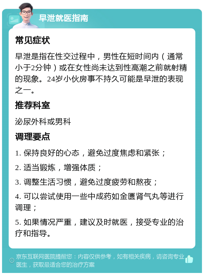 早泄就医指南 常见症状 早泄是指在性交过程中，男性在短时间内（通常小于2分钟）或在女性尚未达到性高潮之前就射精的现象。24岁小伙房事不持久可能是早泄的表现之一。 推荐科室 泌尿外科或男科 调理要点 1. 保持良好的心态，避免过度焦虑和紧张； 2. 适当锻炼，增强体质； 3. 调整生活习惯，避免过度疲劳和熬夜； 4. 可以尝试使用一些中成药如金匮肾气丸等进行调理； 5. 如果情况严重，建议及时就医，接受专业的治疗和指导。