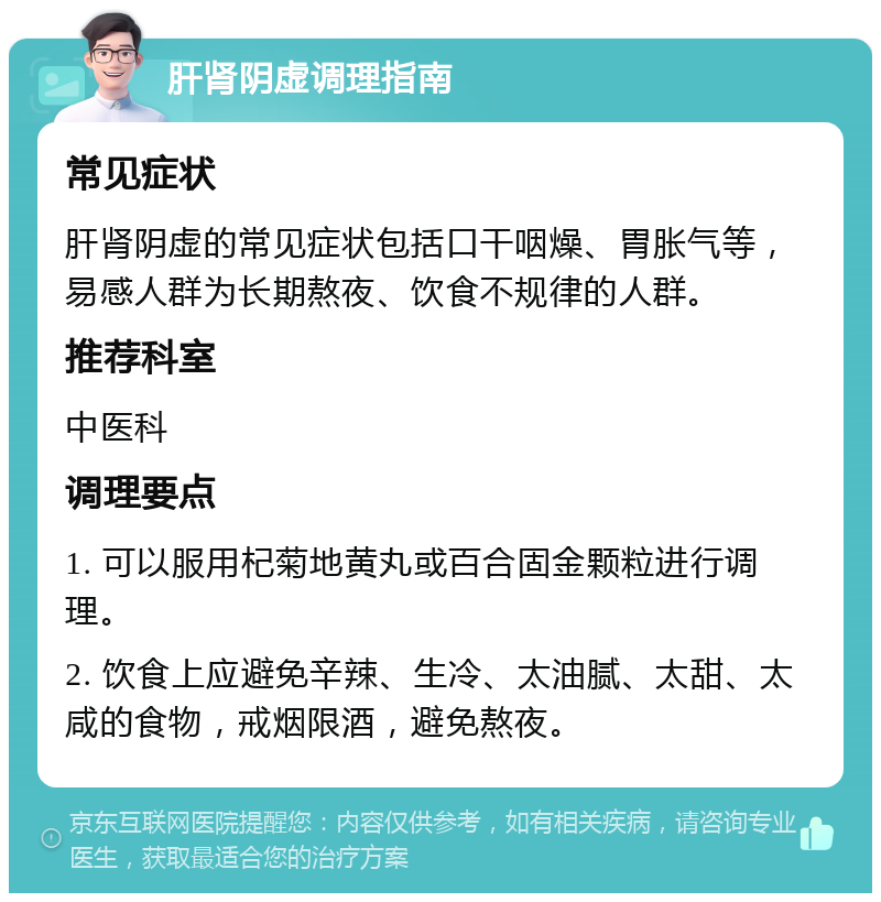 肝肾阴虚调理指南 常见症状 肝肾阴虚的常见症状包括口干咽燥、胃胀气等，易感人群为长期熬夜、饮食不规律的人群。 推荐科室 中医科 调理要点 1. 可以服用杞菊地黄丸或百合固金颗粒进行调理。 2. 饮食上应避免辛辣、生冷、太油腻、太甜、太咸的食物，戒烟限酒，避免熬夜。