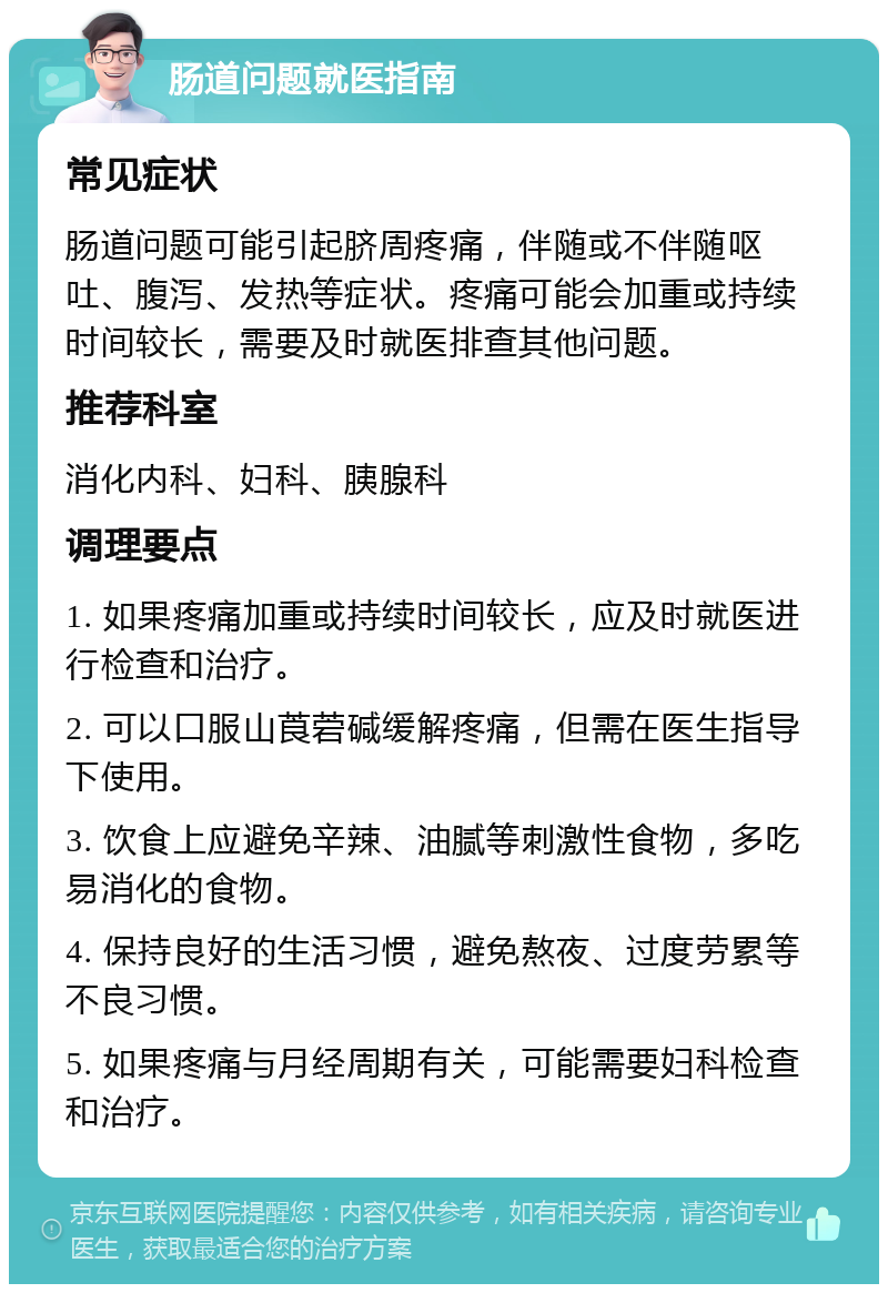 肠道问题就医指南 常见症状 肠道问题可能引起脐周疼痛，伴随或不伴随呕吐、腹泻、发热等症状。疼痛可能会加重或持续时间较长，需要及时就医排查其他问题。 推荐科室 消化内科、妇科、胰腺科 调理要点 1. 如果疼痛加重或持续时间较长，应及时就医进行检查和治疗。 2. 可以口服山莨菪碱缓解疼痛，但需在医生指导下使用。 3. 饮食上应避免辛辣、油腻等刺激性食物，多吃易消化的食物。 4. 保持良好的生活习惯，避免熬夜、过度劳累等不良习惯。 5. 如果疼痛与月经周期有关，可能需要妇科检查和治疗。