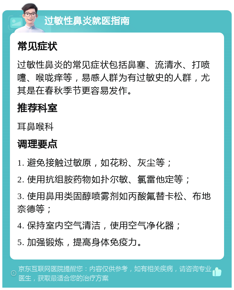 过敏性鼻炎就医指南 常见症状 过敏性鼻炎的常见症状包括鼻塞、流清水、打喷嚏、喉咙痒等，易感人群为有过敏史的人群，尤其是在春秋季节更容易发作。 推荐科室 耳鼻喉科 调理要点 1. 避免接触过敏原，如花粉、灰尘等； 2. 使用抗组胺药物如扑尔敏、氯雷他定等； 3. 使用鼻用类固醇喷雾剂如丙酸氟替卡松、布地奈德等； 4. 保持室内空气清洁，使用空气净化器； 5. 加强锻炼，提高身体免疫力。