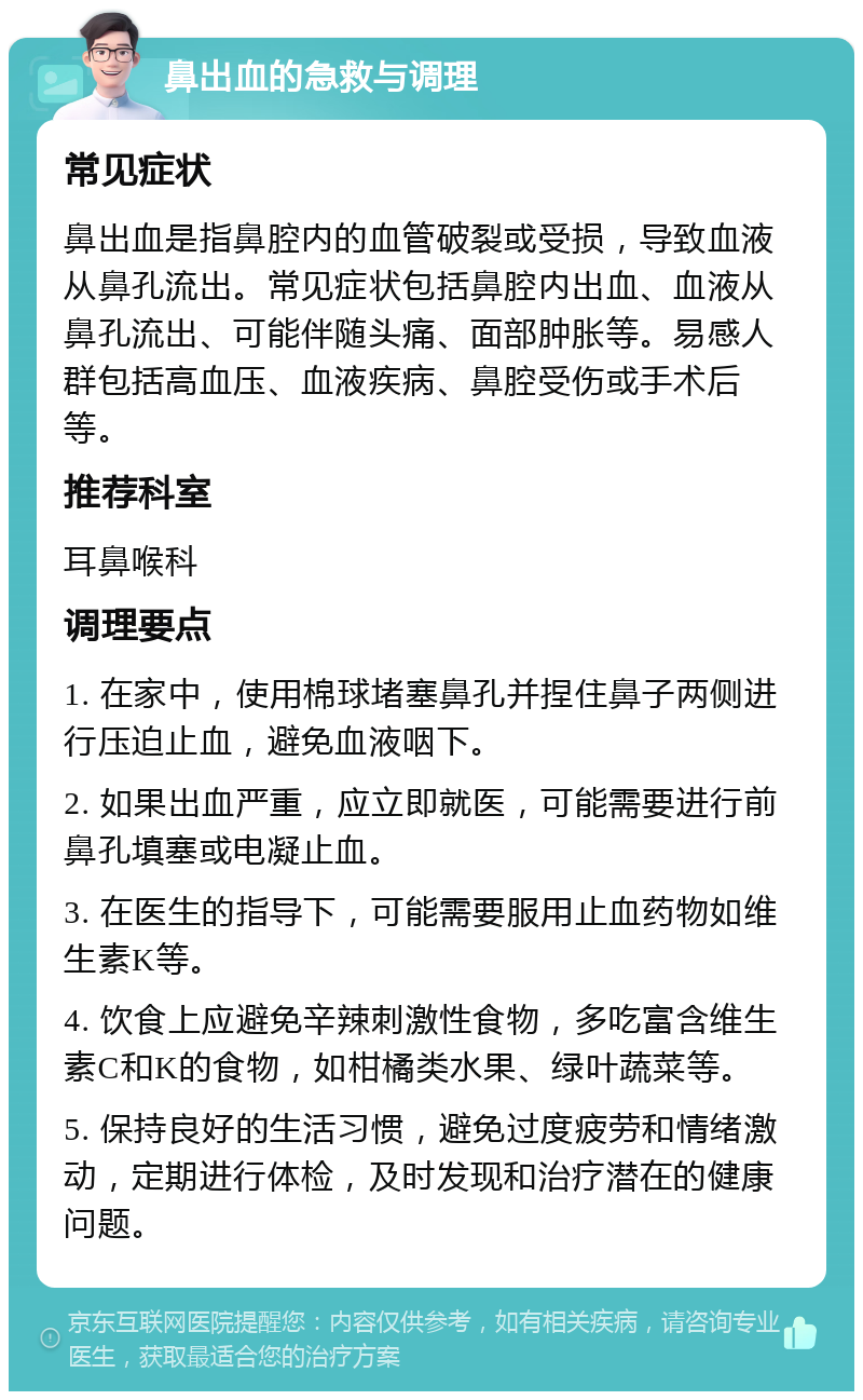 鼻出血的急救与调理 常见症状 鼻出血是指鼻腔内的血管破裂或受损，导致血液从鼻孔流出。常见症状包括鼻腔内出血、血液从鼻孔流出、可能伴随头痛、面部肿胀等。易感人群包括高血压、血液疾病、鼻腔受伤或手术后等。 推荐科室 耳鼻喉科 调理要点 1. 在家中，使用棉球堵塞鼻孔并捏住鼻子两侧进行压迫止血，避免血液咽下。 2. 如果出血严重，应立即就医，可能需要进行前鼻孔填塞或电凝止血。 3. 在医生的指导下，可能需要服用止血药物如维生素K等。 4. 饮食上应避免辛辣刺激性食物，多吃富含维生素C和K的食物，如柑橘类水果、绿叶蔬菜等。 5. 保持良好的生活习惯，避免过度疲劳和情绪激动，定期进行体检，及时发现和治疗潜在的健康问题。