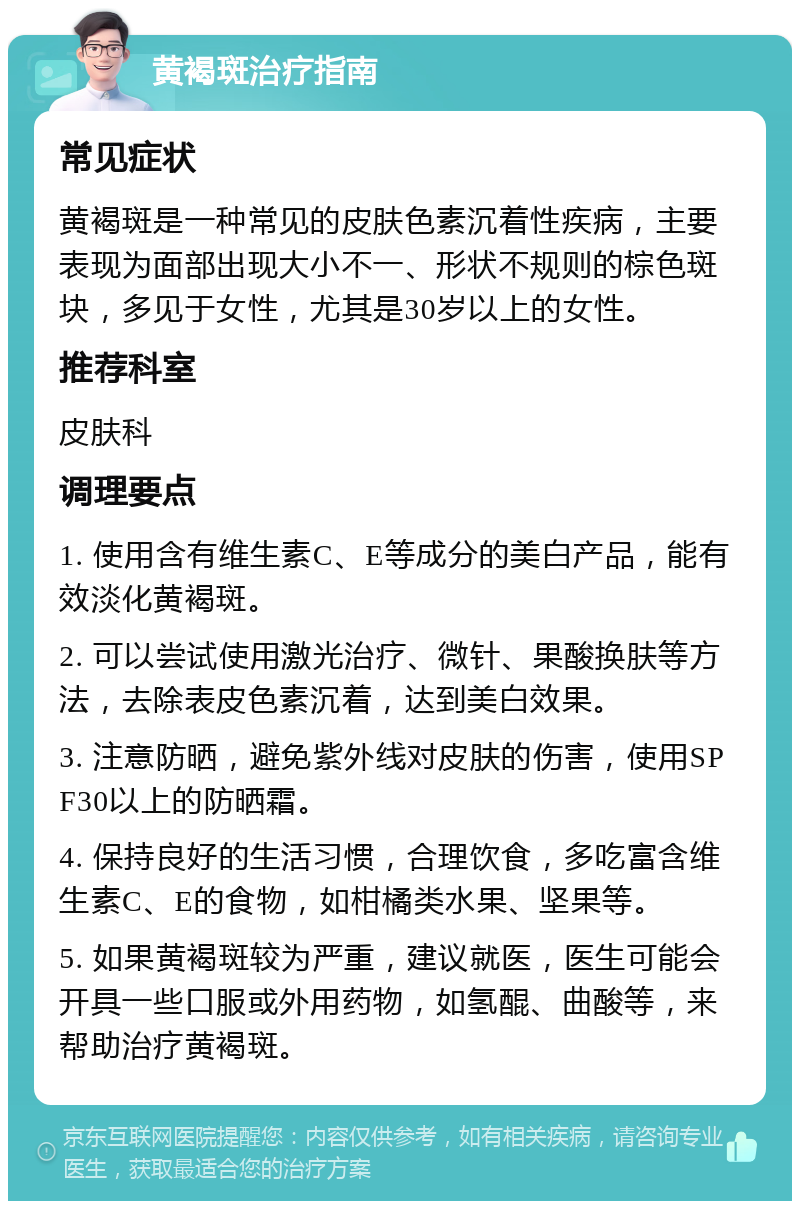 黄褐斑治疗指南 常见症状 黄褐斑是一种常见的皮肤色素沉着性疾病，主要表现为面部出现大小不一、形状不规则的棕色斑块，多见于女性，尤其是30岁以上的女性。 推荐科室 皮肤科 调理要点 1. 使用含有维生素C、E等成分的美白产品，能有效淡化黄褐斑。 2. 可以尝试使用激光治疗、微针、果酸换肤等方法，去除表皮色素沉着，达到美白效果。 3. 注意防晒，避免紫外线对皮肤的伤害，使用SPF30以上的防晒霜。 4. 保持良好的生活习惯，合理饮食，多吃富含维生素C、E的食物，如柑橘类水果、坚果等。 5. 如果黄褐斑较为严重，建议就医，医生可能会开具一些口服或外用药物，如氢醌、曲酸等，来帮助治疗黄褐斑。