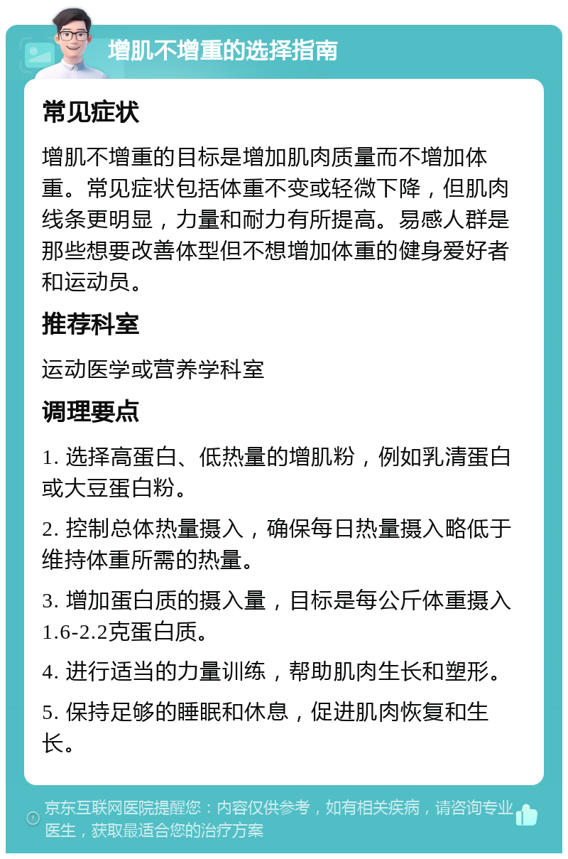 增肌不增重的选择指南 常见症状 增肌不增重的目标是增加肌肉质量而不增加体重。常见症状包括体重不变或轻微下降，但肌肉线条更明显，力量和耐力有所提高。易感人群是那些想要改善体型但不想增加体重的健身爱好者和运动员。 推荐科室 运动医学或营养学科室 调理要点 1. 选择高蛋白、低热量的增肌粉，例如乳清蛋白或大豆蛋白粉。 2. 控制总体热量摄入，确保每日热量摄入略低于维持体重所需的热量。 3. 增加蛋白质的摄入量，目标是每公斤体重摄入1.6-2.2克蛋白质。 4. 进行适当的力量训练，帮助肌肉生长和塑形。 5. 保持足够的睡眠和休息，促进肌肉恢复和生长。