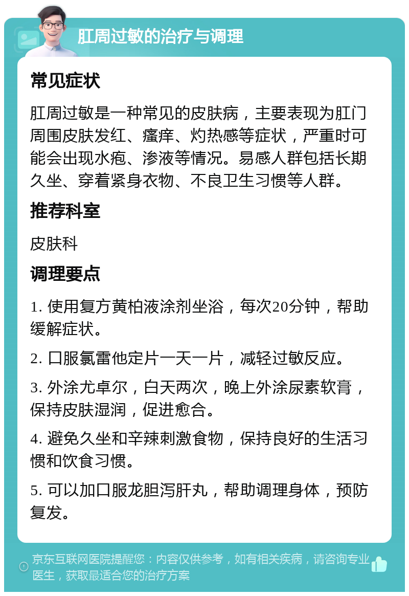 肛周过敏的治疗与调理 常见症状 肛周过敏是一种常见的皮肤病，主要表现为肛门周围皮肤发红、瘙痒、灼热感等症状，严重时可能会出现水疱、渗液等情况。易感人群包括长期久坐、穿着紧身衣物、不良卫生习惯等人群。 推荐科室 皮肤科 调理要点 1. 使用复方黄柏液涂剂坐浴，每次20分钟，帮助缓解症状。 2. 口服氯雷他定片一天一片，减轻过敏反应。 3. 外涂尤卓尔，白天两次，晚上外涂尿素软膏，保持皮肤湿润，促进愈合。 4. 避免久坐和辛辣刺激食物，保持良好的生活习惯和饮食习惯。 5. 可以加口服龙胆泻肝丸，帮助调理身体，预防复发。