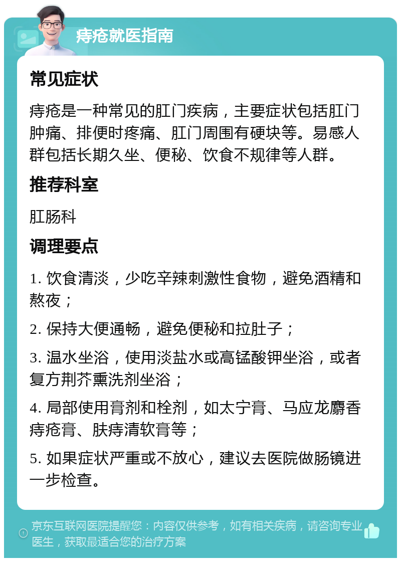 痔疮就医指南 常见症状 痔疮是一种常见的肛门疾病，主要症状包括肛门肿痛、排便时疼痛、肛门周围有硬块等。易感人群包括长期久坐、便秘、饮食不规律等人群。 推荐科室 肛肠科 调理要点 1. 饮食清淡，少吃辛辣刺激性食物，避免酒精和熬夜； 2. 保持大便通畅，避免便秘和拉肚子； 3. 温水坐浴，使用淡盐水或高锰酸钾坐浴，或者复方荆芥熏洗剂坐浴； 4. 局部使用膏剂和栓剂，如太宁膏、马应龙麝香痔疮膏、肤痔清软膏等； 5. 如果症状严重或不放心，建议去医院做肠镜进一步检查。