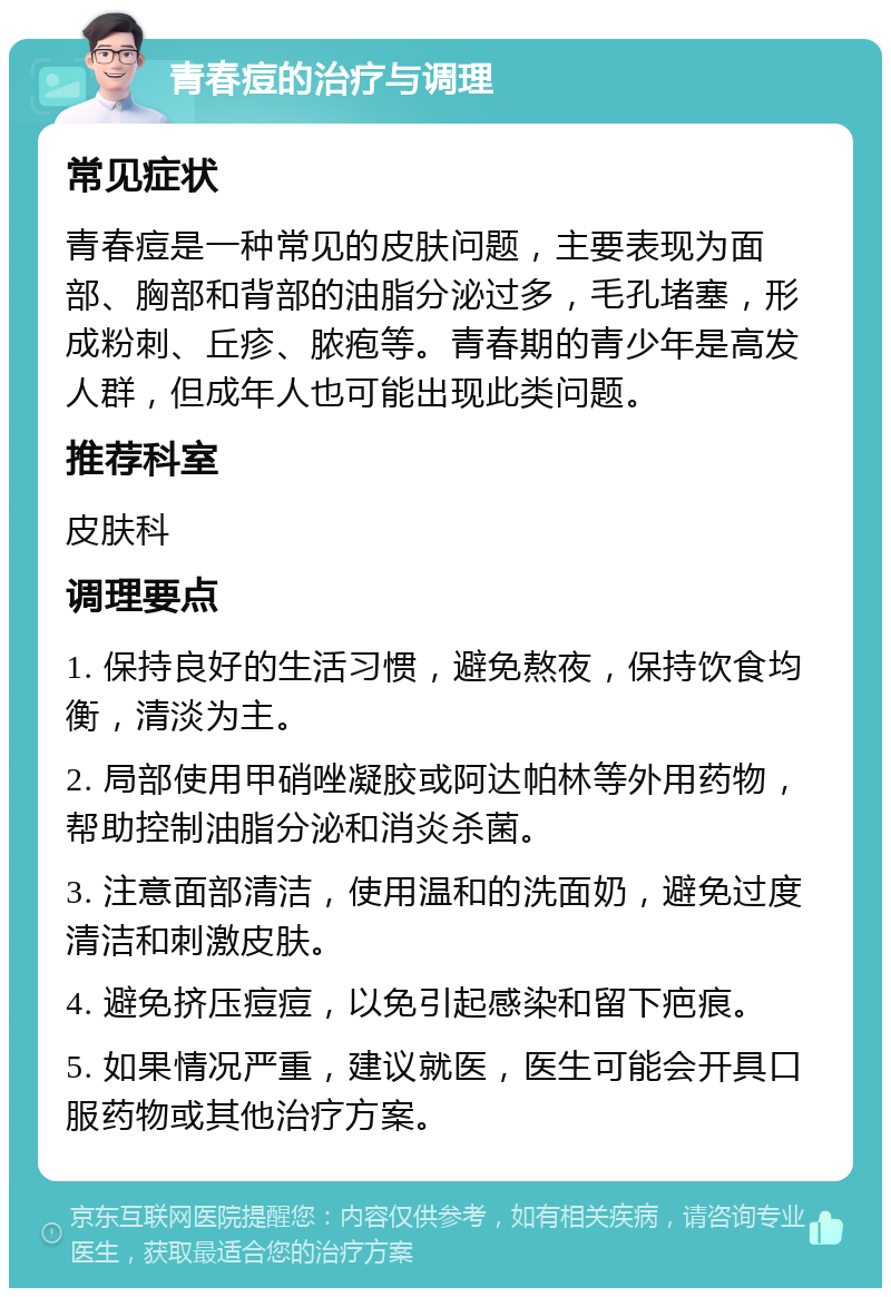 青春痘的治疗与调理 常见症状 青春痘是一种常见的皮肤问题，主要表现为面部、胸部和背部的油脂分泌过多，毛孔堵塞，形成粉刺、丘疹、脓疱等。青春期的青少年是高发人群，但成年人也可能出现此类问题。 推荐科室 皮肤科 调理要点 1. 保持良好的生活习惯，避免熬夜，保持饮食均衡，清淡为主。 2. 局部使用甲硝唑凝胶或阿达帕林等外用药物，帮助控制油脂分泌和消炎杀菌。 3. 注意面部清洁，使用温和的洗面奶，避免过度清洁和刺激皮肤。 4. 避免挤压痘痘，以免引起感染和留下疤痕。 5. 如果情况严重，建议就医，医生可能会开具口服药物或其他治疗方案。