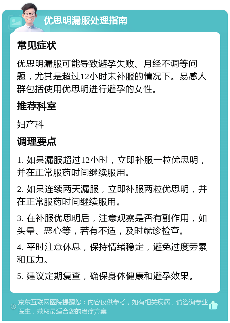 优思明漏服处理指南 常见症状 优思明漏服可能导致避孕失败、月经不调等问题，尤其是超过12小时未补服的情况下。易感人群包括使用优思明进行避孕的女性。 推荐科室 妇产科 调理要点 1. 如果漏服超过12小时，立即补服一粒优思明，并在正常服药时间继续服用。 2. 如果连续两天漏服，立即补服两粒优思明，并在正常服药时间继续服用。 3. 在补服优思明后，注意观察是否有副作用，如头晕、恶心等，若有不适，及时就诊检查。 4. 平时注意休息，保持情绪稳定，避免过度劳累和压力。 5. 建议定期复查，确保身体健康和避孕效果。