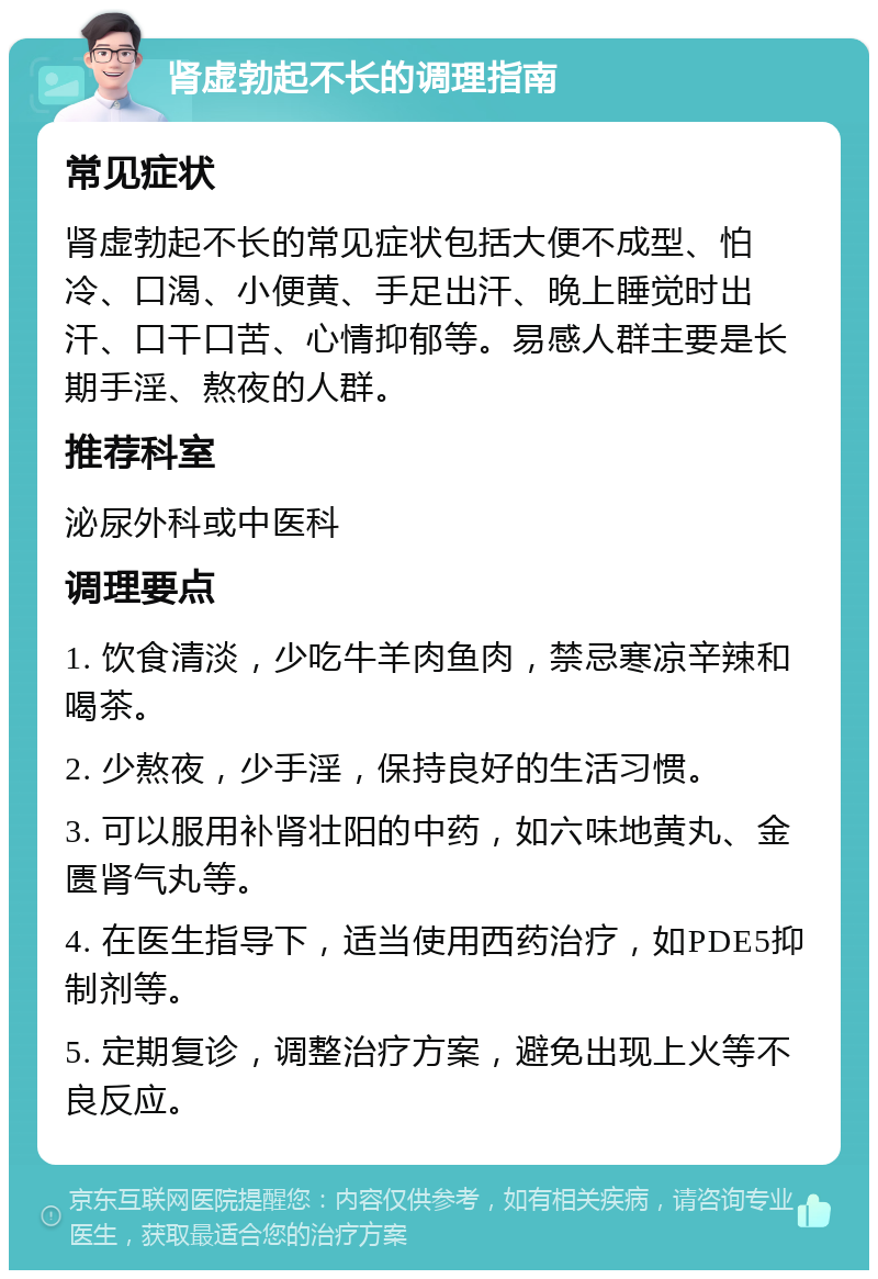 肾虚勃起不长的调理指南 常见症状 肾虚勃起不长的常见症状包括大便不成型、怕冷、口渴、小便黄、手足出汗、晚上睡觉时出汗、口干口苦、心情抑郁等。易感人群主要是长期手淫、熬夜的人群。 推荐科室 泌尿外科或中医科 调理要点 1. 饮食清淡，少吃牛羊肉鱼肉，禁忌寒凉辛辣和喝茶。 2. 少熬夜，少手淫，保持良好的生活习惯。 3. 可以服用补肾壮阳的中药，如六味地黄丸、金匮肾气丸等。 4. 在医生指导下，适当使用西药治疗，如PDE5抑制剂等。 5. 定期复诊，调整治疗方案，避免出现上火等不良反应。