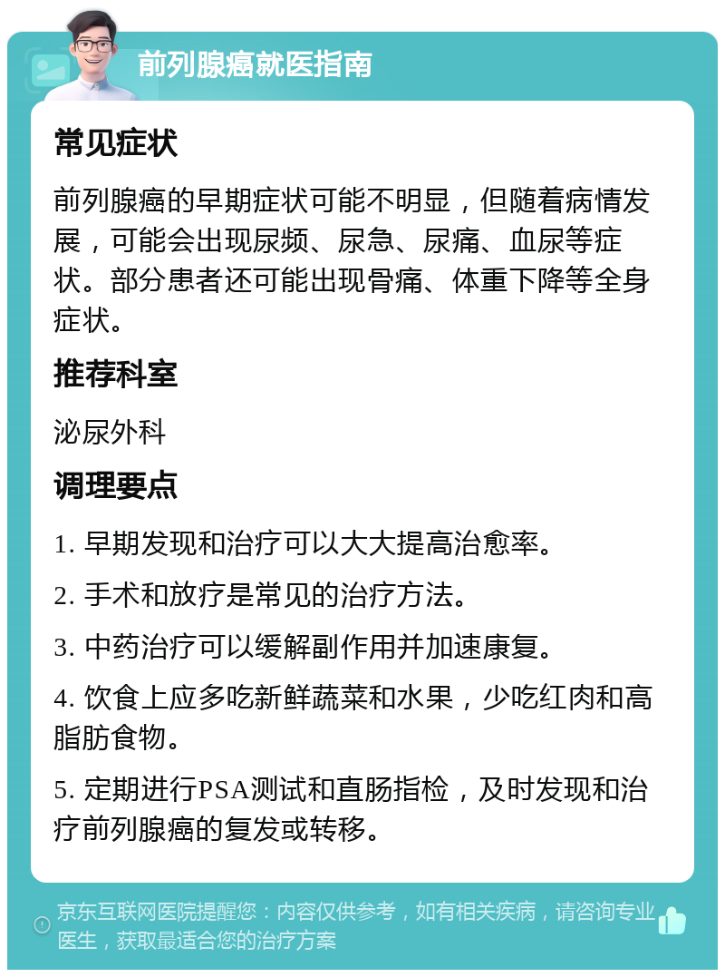 前列腺癌就医指南 常见症状 前列腺癌的早期症状可能不明显，但随着病情发展，可能会出现尿频、尿急、尿痛、血尿等症状。部分患者还可能出现骨痛、体重下降等全身症状。 推荐科室 泌尿外科 调理要点 1. 早期发现和治疗可以大大提高治愈率。 2. 手术和放疗是常见的治疗方法。 3. 中药治疗可以缓解副作用并加速康复。 4. 饮食上应多吃新鲜蔬菜和水果，少吃红肉和高脂肪食物。 5. 定期进行PSA测试和直肠指检，及时发现和治疗前列腺癌的复发或转移。