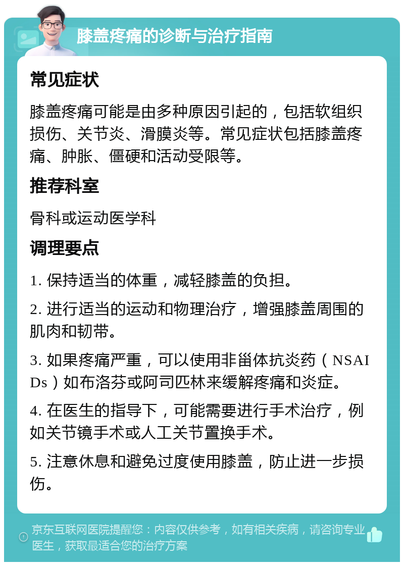 膝盖疼痛的诊断与治疗指南 常见症状 膝盖疼痛可能是由多种原因引起的，包括软组织损伤、关节炎、滑膜炎等。常见症状包括膝盖疼痛、肿胀、僵硬和活动受限等。 推荐科室 骨科或运动医学科 调理要点 1. 保持适当的体重，减轻膝盖的负担。 2. 进行适当的运动和物理治疗，增强膝盖周围的肌肉和韧带。 3. 如果疼痛严重，可以使用非甾体抗炎药（NSAIDs）如布洛芬或阿司匹林来缓解疼痛和炎症。 4. 在医生的指导下，可能需要进行手术治疗，例如关节镜手术或人工关节置换手术。 5. 注意休息和避免过度使用膝盖，防止进一步损伤。