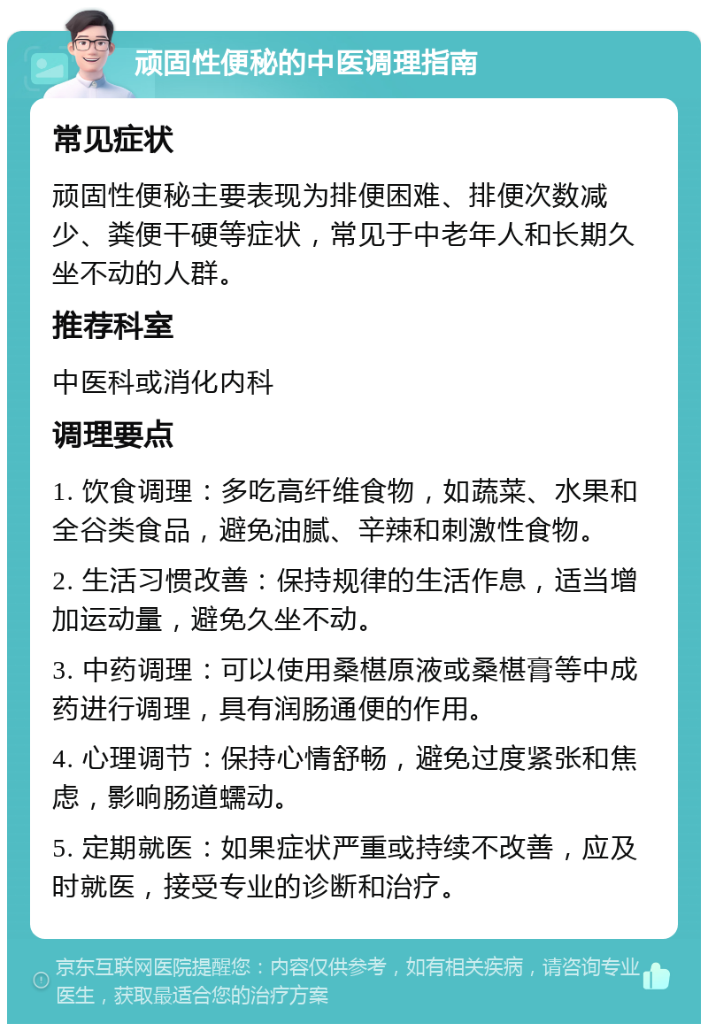 顽固性便秘的中医调理指南 常见症状 顽固性便秘主要表现为排便困难、排便次数减少、粪便干硬等症状，常见于中老年人和长期久坐不动的人群。 推荐科室 中医科或消化内科 调理要点 1. 饮食调理：多吃高纤维食物，如蔬菜、水果和全谷类食品，避免油腻、辛辣和刺激性食物。 2. 生活习惯改善：保持规律的生活作息，适当增加运动量，避免久坐不动。 3. 中药调理：可以使用桑椹原液或桑椹膏等中成药进行调理，具有润肠通便的作用。 4. 心理调节：保持心情舒畅，避免过度紧张和焦虑，影响肠道蠕动。 5. 定期就医：如果症状严重或持续不改善，应及时就医，接受专业的诊断和治疗。