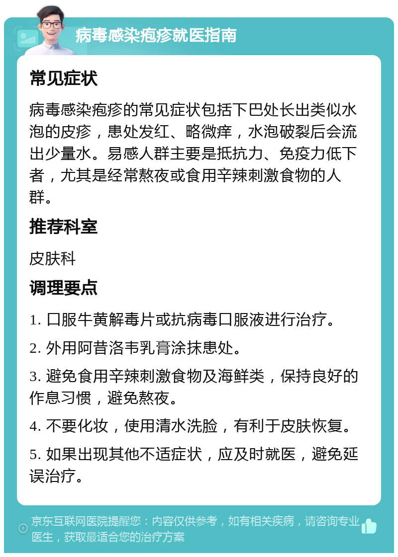 病毒感染疱疹就医指南 常见症状 病毒感染疱疹的常见症状包括下巴处长出类似水泡的皮疹，患处发红、略微痒，水泡破裂后会流出少量水。易感人群主要是抵抗力、免疫力低下者，尤其是经常熬夜或食用辛辣刺激食物的人群。 推荐科室 皮肤科 调理要点 1. 口服牛黄解毒片或抗病毒口服液进行治疗。 2. 外用阿昔洛韦乳膏涂抹患处。 3. 避免食用辛辣刺激食物及海鲜类，保持良好的作息习惯，避免熬夜。 4. 不要化妆，使用清水洗脸，有利于皮肤恢复。 5. 如果出现其他不适症状，应及时就医，避免延误治疗。