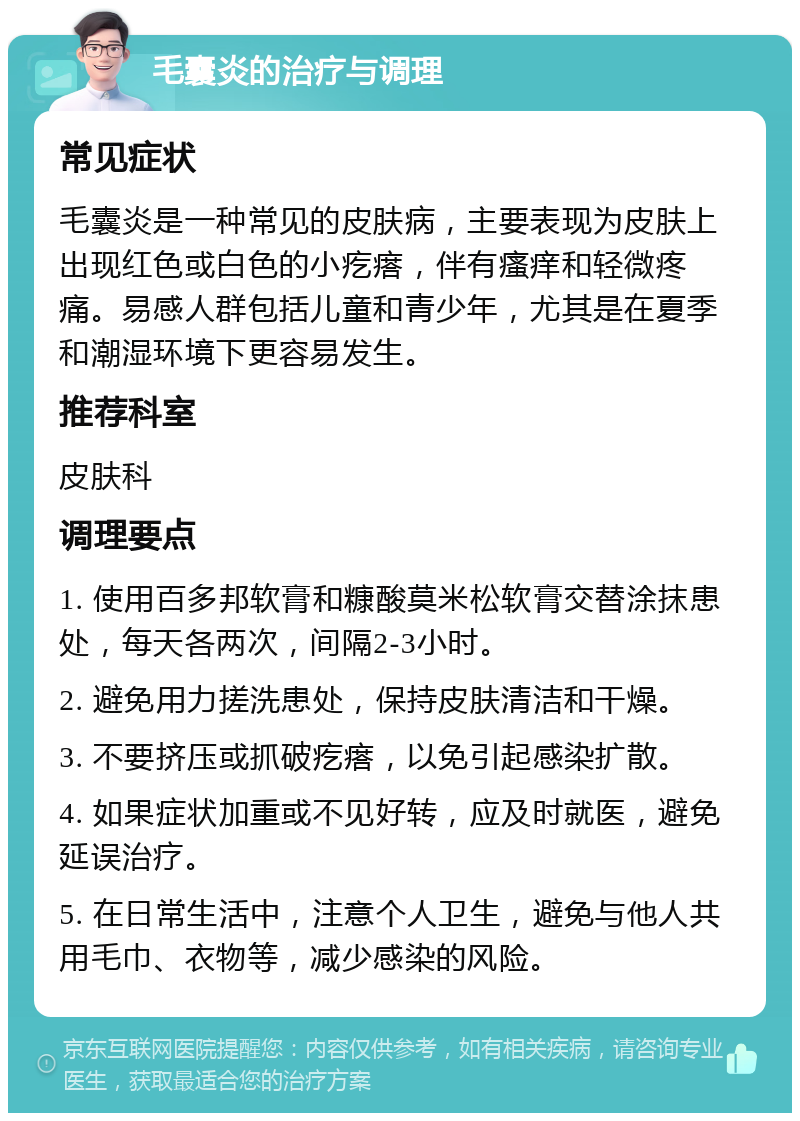 毛囊炎的治疗与调理 常见症状 毛囊炎是一种常见的皮肤病，主要表现为皮肤上出现红色或白色的小疙瘩，伴有瘙痒和轻微疼痛。易感人群包括儿童和青少年，尤其是在夏季和潮湿环境下更容易发生。 推荐科室 皮肤科 调理要点 1. 使用百多邦软膏和糠酸莫米松软膏交替涂抹患处，每天各两次，间隔2-3小时。 2. 避免用力搓洗患处，保持皮肤清洁和干燥。 3. 不要挤压或抓破疙瘩，以免引起感染扩散。 4. 如果症状加重或不见好转，应及时就医，避免延误治疗。 5. 在日常生活中，注意个人卫生，避免与他人共用毛巾、衣物等，减少感染的风险。