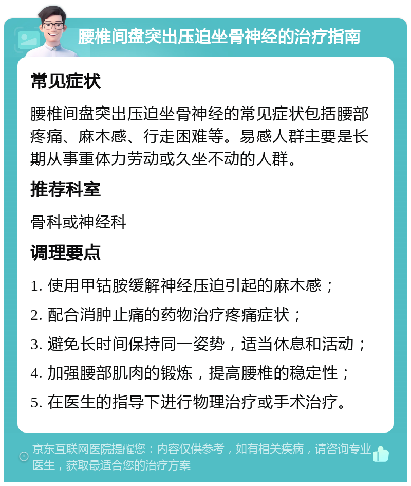 腰椎间盘突出压迫坐骨神经的治疗指南 常见症状 腰椎间盘突出压迫坐骨神经的常见症状包括腰部疼痛、麻木感、行走困难等。易感人群主要是长期从事重体力劳动或久坐不动的人群。 推荐科室 骨科或神经科 调理要点 1. 使用甲钴胺缓解神经压迫引起的麻木感； 2. 配合消肿止痛的药物治疗疼痛症状； 3. 避免长时间保持同一姿势，适当休息和活动； 4. 加强腰部肌肉的锻炼，提高腰椎的稳定性； 5. 在医生的指导下进行物理治疗或手术治疗。