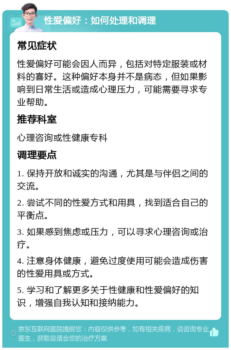 性爱偏好：如何处理和调理 常见症状 性爱偏好可能会因人而异，包括对特定服装或材料的喜好。这种偏好本身并不是病态，但如果影响到日常生活或造成心理压力，可能需要寻求专业帮助。 推荐科室 心理咨询或性健康专科 调理要点 1. 保持开放和诚实的沟通，尤其是与伴侣之间的交流。 2. 尝试不同的性爱方式和用具，找到适合自己的平衡点。 3. 如果感到焦虑或压力，可以寻求心理咨询或治疗。 4. 注意身体健康，避免过度使用可能会造成伤害的性爱用具或方式。 5. 学习和了解更多关于性健康和性爱偏好的知识，增强自我认知和接纳能力。