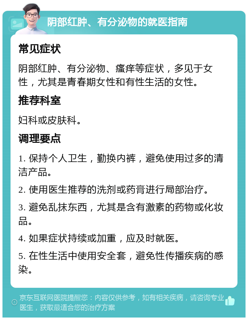 阴部红肿、有分泌物的就医指南 常见症状 阴部红肿、有分泌物、瘙痒等症状，多见于女性，尤其是青春期女性和有性生活的女性。 推荐科室 妇科或皮肤科。 调理要点 1. 保持个人卫生，勤换内裤，避免使用过多的清洁产品。 2. 使用医生推荐的洗剂或药膏进行局部治疗。 3. 避免乱抹东西，尤其是含有激素的药物或化妆品。 4. 如果症状持续或加重，应及时就医。 5. 在性生活中使用安全套，避免性传播疾病的感染。