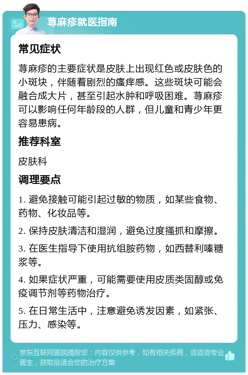 荨麻疹就医指南 常见症状 荨麻疹的主要症状是皮肤上出现红色或皮肤色的小斑块，伴随着剧烈的瘙痒感。这些斑块可能会融合成大片，甚至引起水肿和呼吸困难。荨麻疹可以影响任何年龄段的人群，但儿童和青少年更容易患病。 推荐科室 皮肤科 调理要点 1. 避免接触可能引起过敏的物质，如某些食物、药物、化妆品等。 2. 保持皮肤清洁和湿润，避免过度搔抓和摩擦。 3. 在医生指导下使用抗组胺药物，如西替利嗪糖浆等。 4. 如果症状严重，可能需要使用皮质类固醇或免疫调节剂等药物治疗。 5. 在日常生活中，注意避免诱发因素，如紧张、压力、感染等。