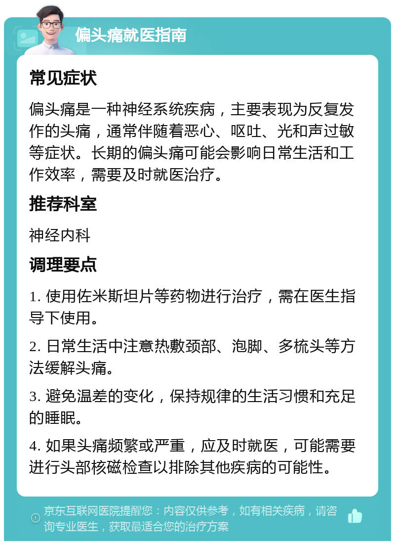 偏头痛就医指南 常见症状 偏头痛是一种神经系统疾病，主要表现为反复发作的头痛，通常伴随着恶心、呕吐、光和声过敏等症状。长期的偏头痛可能会影响日常生活和工作效率，需要及时就医治疗。 推荐科室 神经内科 调理要点 1. 使用佐米斯坦片等药物进行治疗，需在医生指导下使用。 2. 日常生活中注意热敷颈部、泡脚、多梳头等方法缓解头痛。 3. 避免温差的变化，保持规律的生活习惯和充足的睡眠。 4. 如果头痛频繁或严重，应及时就医，可能需要进行头部核磁检查以排除其他疾病的可能性。