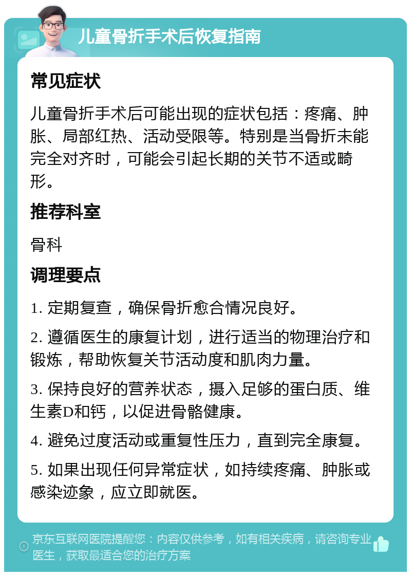 儿童骨折手术后恢复指南 常见症状 儿童骨折手术后可能出现的症状包括：疼痛、肿胀、局部红热、活动受限等。特别是当骨折未能完全对齐时，可能会引起长期的关节不适或畸形。 推荐科室 骨科 调理要点 1. 定期复查，确保骨折愈合情况良好。 2. 遵循医生的康复计划，进行适当的物理治疗和锻炼，帮助恢复关节活动度和肌肉力量。 3. 保持良好的营养状态，摄入足够的蛋白质、维生素D和钙，以促进骨骼健康。 4. 避免过度活动或重复性压力，直到完全康复。 5. 如果出现任何异常症状，如持续疼痛、肿胀或感染迹象，应立即就医。