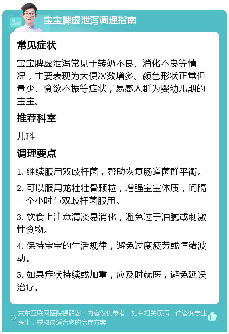 宝宝脾虚泄泻调理指南 常见症状 宝宝脾虚泄泻常见于转奶不良、消化不良等情况，主要表现为大便次数增多、颜色形状正常但量少、食欲不振等症状，易感人群为婴幼儿期的宝宝。 推荐科室 儿科 调理要点 1. 继续服用双歧杆菌，帮助恢复肠道菌群平衡。 2. 可以服用龙牡壮骨颗粒，增强宝宝体质，间隔一个小时与双歧杆菌服用。 3. 饮食上注意清淡易消化，避免过于油腻或刺激性食物。 4. 保持宝宝的生活规律，避免过度疲劳或情绪波动。 5. 如果症状持续或加重，应及时就医，避免延误治疗。