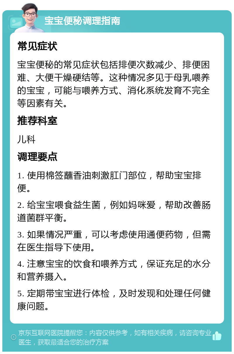 宝宝便秘调理指南 常见症状 宝宝便秘的常见症状包括排便次数减少、排便困难、大便干燥硬结等。这种情况多见于母乳喂养的宝宝，可能与喂养方式、消化系统发育不完全等因素有关。 推荐科室 儿科 调理要点 1. 使用棉签蘸香油刺激肛门部位，帮助宝宝排便。 2. 给宝宝喂食益生菌，例如妈咪爱，帮助改善肠道菌群平衡。 3. 如果情况严重，可以考虑使用通便药物，但需在医生指导下使用。 4. 注意宝宝的饮食和喂养方式，保证充足的水分和营养摄入。 5. 定期带宝宝进行体检，及时发现和处理任何健康问题。