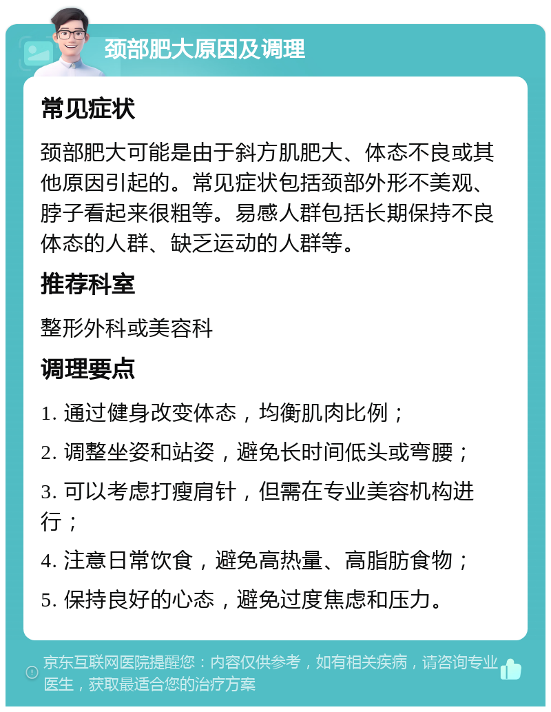 颈部肥大原因及调理 常见症状 颈部肥大可能是由于斜方肌肥大、体态不良或其他原因引起的。常见症状包括颈部外形不美观、脖子看起来很粗等。易感人群包括长期保持不良体态的人群、缺乏运动的人群等。 推荐科室 整形外科或美容科 调理要点 1. 通过健身改变体态，均衡肌肉比例； 2. 调整坐姿和站姿，避免长时间低头或弯腰； 3. 可以考虑打瘦肩针，但需在专业美容机构进行； 4. 注意日常饮食，避免高热量、高脂肪食物； 5. 保持良好的心态，避免过度焦虑和压力。