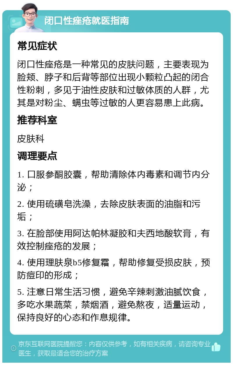 闭口性痤疮就医指南 常见症状 闭口性痤疮是一种常见的皮肤问题，主要表现为脸颊、脖子和后背等部位出现小颗粒凸起的闭合性粉刺，多见于油性皮肤和过敏体质的人群，尤其是对粉尘、螨虫等过敏的人更容易患上此病。 推荐科室 皮肤科 调理要点 1. 口服参酮胶囊，帮助清除体内毒素和调节内分泌； 2. 使用硫磺皂洗澡，去除皮肤表面的油脂和污垢； 3. 在脸部使用阿达帕林凝胶和夫西地酸软膏，有效控制痤疮的发展； 4. 使用理肤泉b5修复霜，帮助修复受损皮肤，预防痘印的形成； 5. 注意日常生活习惯，避免辛辣刺激油腻饮食，多吃水果蔬菜，禁烟酒，避免熬夜，适量运动，保持良好的心态和作息规律。