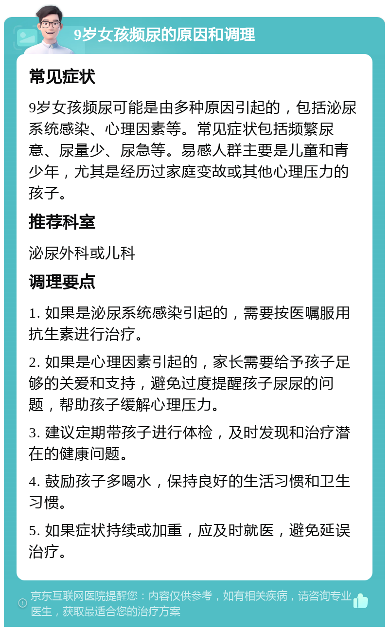 9岁女孩频尿的原因和调理 常见症状 9岁女孩频尿可能是由多种原因引起的，包括泌尿系统感染、心理因素等。常见症状包括频繁尿意、尿量少、尿急等。易感人群主要是儿童和青少年，尤其是经历过家庭变故或其他心理压力的孩子。 推荐科室 泌尿外科或儿科 调理要点 1. 如果是泌尿系统感染引起的，需要按医嘱服用抗生素进行治疗。 2. 如果是心理因素引起的，家长需要给予孩子足够的关爱和支持，避免过度提醒孩子尿尿的问题，帮助孩子缓解心理压力。 3. 建议定期带孩子进行体检，及时发现和治疗潜在的健康问题。 4. 鼓励孩子多喝水，保持良好的生活习惯和卫生习惯。 5. 如果症状持续或加重，应及时就医，避免延误治疗。