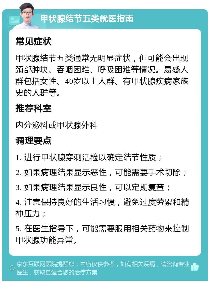 甲状腺结节五类就医指南 常见症状 甲状腺结节五类通常无明显症状，但可能会出现颈部肿块、吞咽困难、呼吸困难等情况。易感人群包括女性、40岁以上人群、有甲状腺疾病家族史的人群等。 推荐科室 内分泌科或甲状腺外科 调理要点 1. 进行甲状腺穿刺活检以确定结节性质； 2. 如果病理结果显示恶性，可能需要手术切除； 3. 如果病理结果显示良性，可以定期复查； 4. 注意保持良好的生活习惯，避免过度劳累和精神压力； 5. 在医生指导下，可能需要服用相关药物来控制甲状腺功能异常。