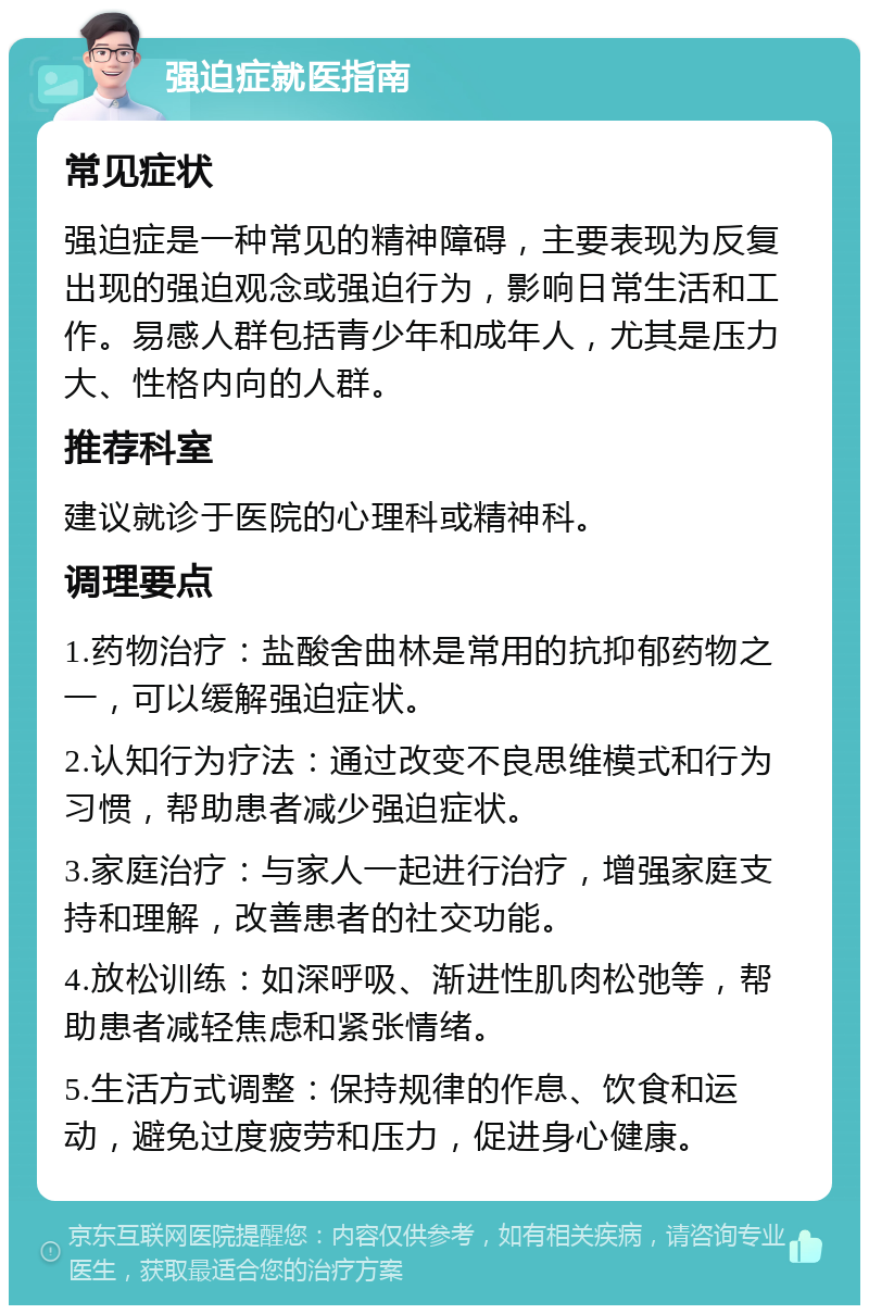 强迫症就医指南 常见症状 强迫症是一种常见的精神障碍，主要表现为反复出现的强迫观念或强迫行为，影响日常生活和工作。易感人群包括青少年和成年人，尤其是压力大、性格内向的人群。 推荐科室 建议就诊于医院的心理科或精神科。 调理要点 1.药物治疗：盐酸舍曲林是常用的抗抑郁药物之一，可以缓解强迫症状。 2.认知行为疗法：通过改变不良思维模式和行为习惯，帮助患者减少强迫症状。 3.家庭治疗：与家人一起进行治疗，增强家庭支持和理解，改善患者的社交功能。 4.放松训练：如深呼吸、渐进性肌肉松弛等，帮助患者减轻焦虑和紧张情绪。 5.生活方式调整：保持规律的作息、饮食和运动，避免过度疲劳和压力，促进身心健康。