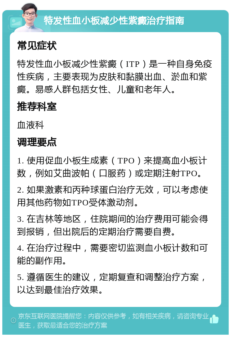 特发性血小板减少性紫癜治疗指南 常见症状 特发性血小板减少性紫癜（ITP）是一种自身免疫性疾病，主要表现为皮肤和黏膜出血、淤血和紫癜。易感人群包括女性、儿童和老年人。 推荐科室 血液科 调理要点 1. 使用促血小板生成素（TPO）来提高血小板计数，例如艾曲波帕（口服药）或定期注射TPO。 2. 如果激素和丙种球蛋白治疗无效，可以考虑使用其他药物如TPO受体激动剂。 3. 在吉林等地区，住院期间的治疗费用可能会得到报销，但出院后的定期治疗需要自费。 4. 在治疗过程中，需要密切监测血小板计数和可能的副作用。 5. 遵循医生的建议，定期复查和调整治疗方案，以达到最佳治疗效果。